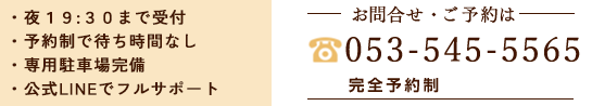 ・夜19:30まで受付 ・予約制なので待ち時間なし ・広々とした専用駐車場完備 ・LINE＠で24時間フルサポート お問合せ・ご予約は053-588-2022 完全予約制